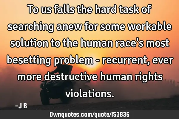 To us falls the hard task of searching anew for some workable solution to the human race