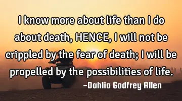 I know more about life than I do about death, HENCE, I will not be crippled by the fear of death; I
