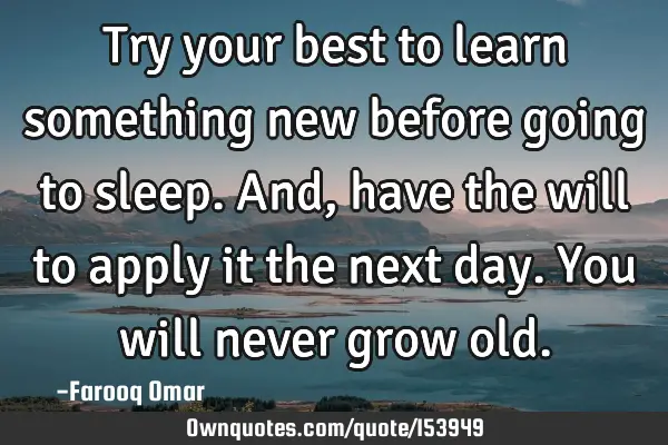Try your best to learn something new before going to sleep. And, have the will to apply it the next