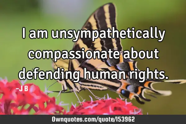 I am unsympathetically compassionate about defending human