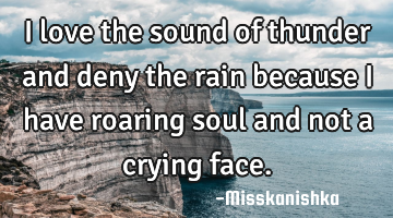 I love the sound of thunder and deny the rain because I have roaring soul and not a crying face.