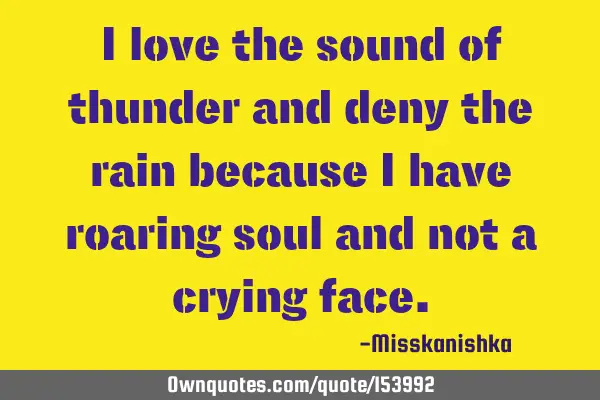 I love the sound of thunder and deny the rain because I have roaring soul and not a crying