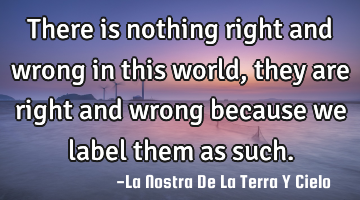 There is nothing right and wrong in this world, they are right and wrong because we label them as