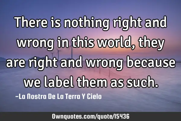 There is nothing right and wrong in this world, they are right and wrong because we label them as