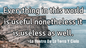 Everything in this world is useful nonetheless it is useless as well.