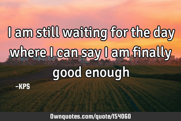 I am still waiting for the day where I can say I am finally good