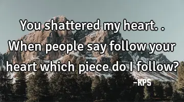 You shattered my heart.. When people say follow your heart which piece do I follow?