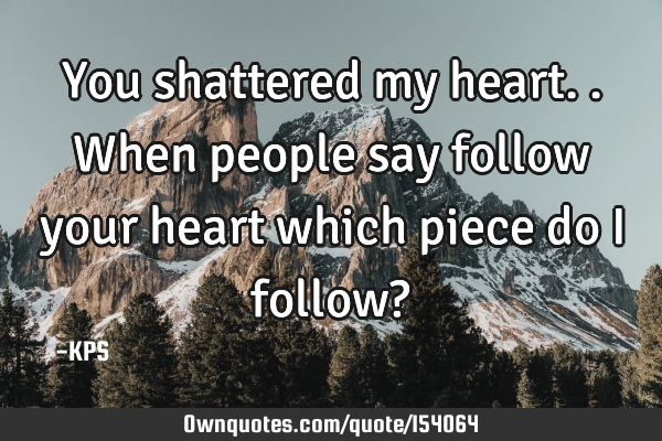 You shattered my heart.. When people say follow your heart which piece do I follow?