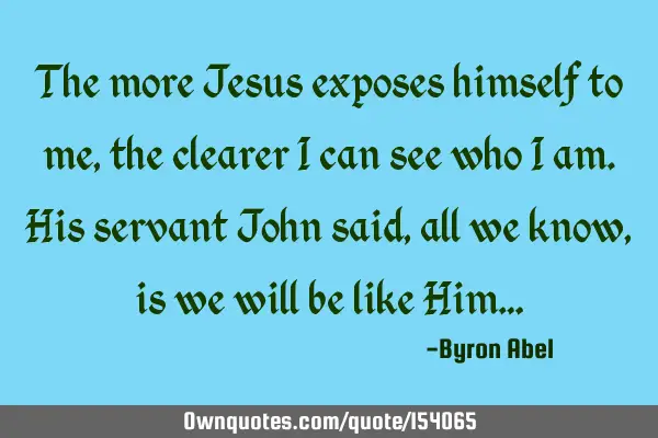 The more Jesus exposes himself to me, the clearer I can see who I am. His servant John said, all we