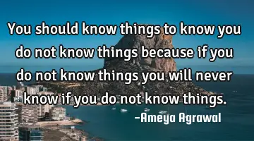 You should know things to know you do not know things because if you do not know things you will