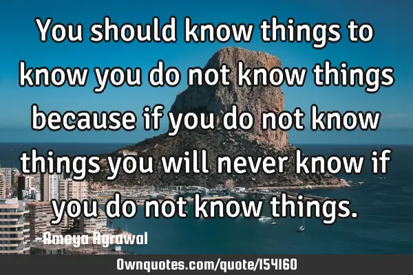 You should know things to know you do not know things because if you do not know things you will