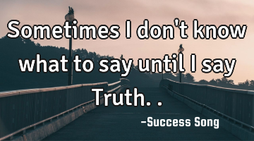 Sometimes I don't know what to say until I say Truth..