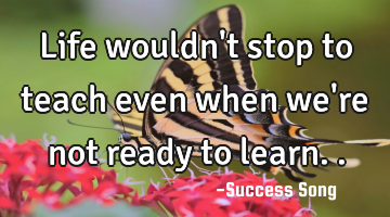 Life wouldn't stop to teach even when we're not ready to learn..