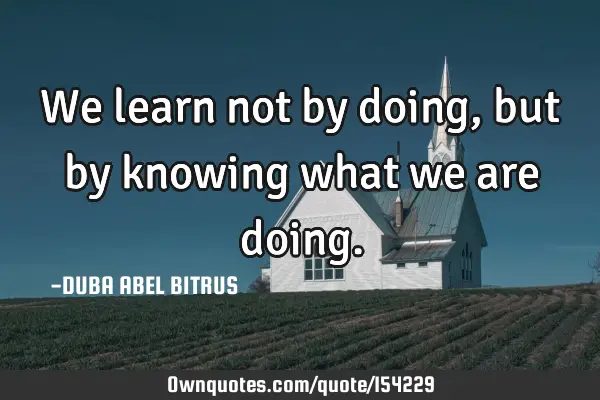 We learn not by doing, but by knowing what we are