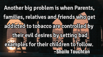 Another big problem is when Parents, families, relatives and friends who get addicted to tobacco