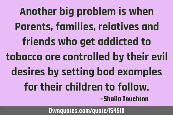 Another big problem is when Parents, families, relatives and friends who get addicted to tobacco