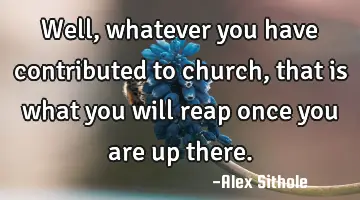 well, whatever you have contributed to church, that is what you will reap once you are up