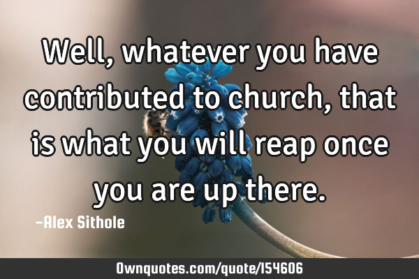 Well, whatever you have contributed to church, that is what you will reap once you are up