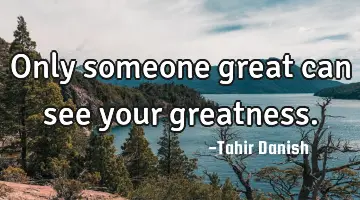 Only someone great can see your greatness.