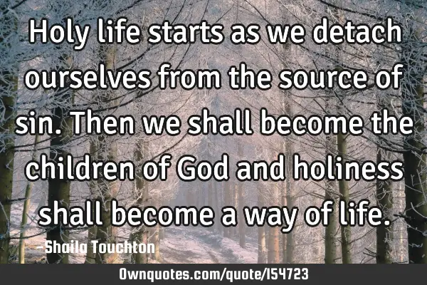 Holy life starts as we detach ourselves from the source of sin. Then we shall become the children