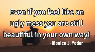 Even if you feel like an ugly mess you are still beautiful in your own way!