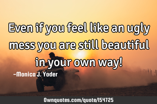 Even if you feel like an ugly mess you are still beautiful in your own way!