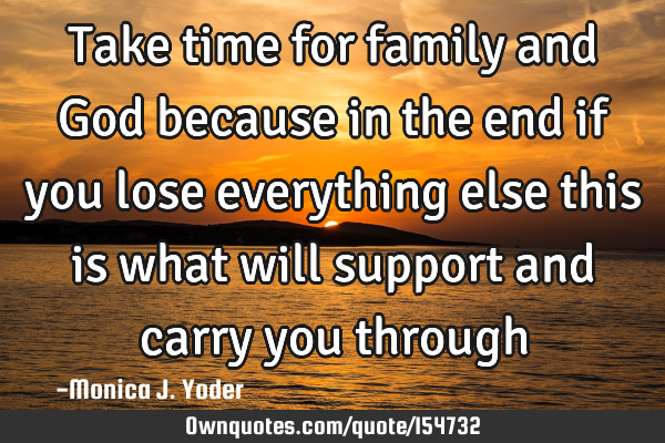 Take time for family and God because in the end if you lose everything else this is what will