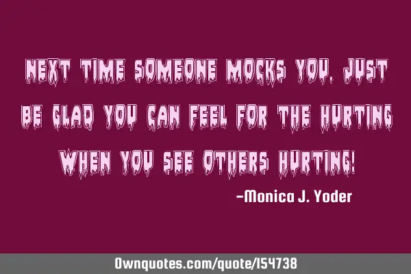 Next time someone mocks you, just be glad you can feel for the hurting when you see others