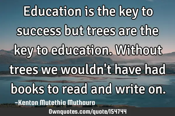 Education is the key to success but trees are the key to education. Without trees we wouldn
