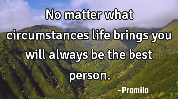 No matter what circumstances life brings you will always be the best person.