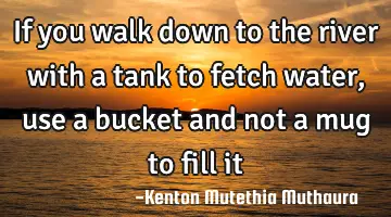 If you walk down to the river with a tank to fetch water, use a bucket and not a mug to fill it