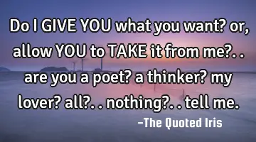 do I GIVE YOU what you want? or, allow YOU to TAKE it from me?.. are you a poet? a thinker? my