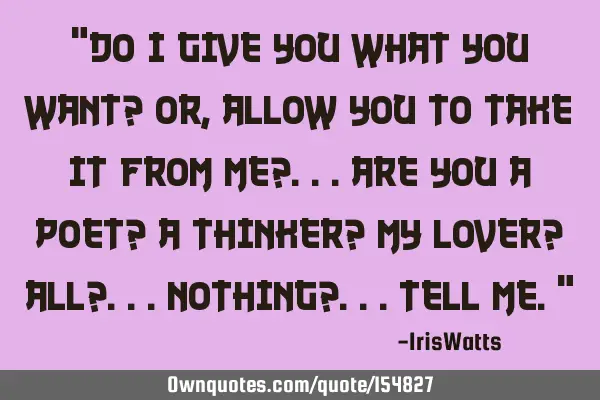 Do I GIVE YOU what you want? or, allow YOU to TAKE it from me?.. are you a poet? a thinker? my