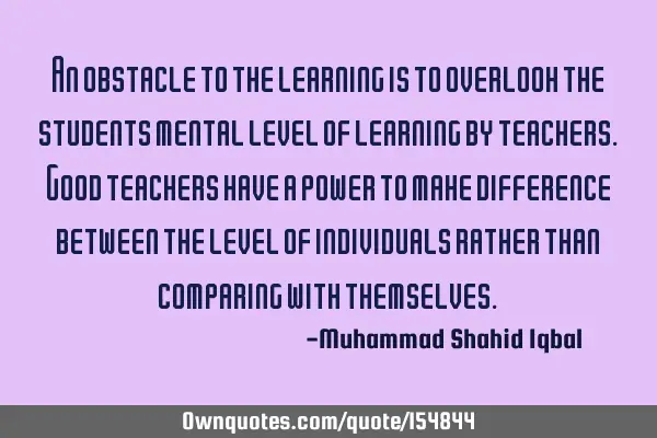 An obstacle to the learning is to overlook the students mental level of learning by teachers. Good