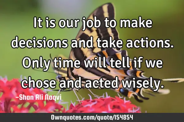 It is our job to make decisions and take actions. Only time will tell if we chose and acted