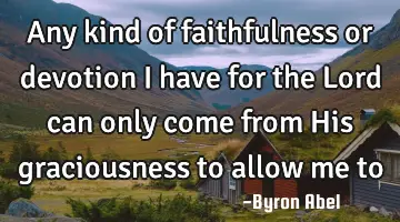 Any kind of faithfulness or devotion I have for the Lord can only come from His graciousness to