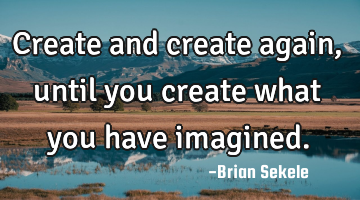 Create and create again, until you create what you have imagined.