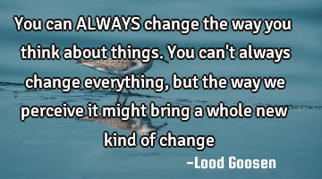 You can ALWAYS change the way you think about things. You can