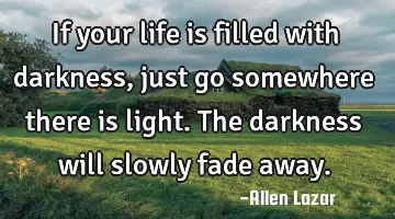 If your life is filled with darkness, just go somewhere there is light. The darkness will slowly