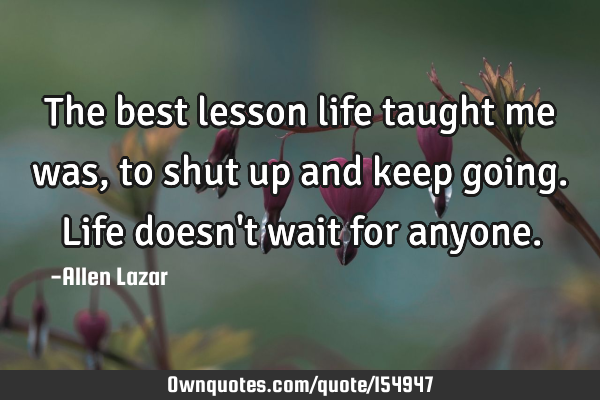 The best lesson life taught me was, to shut up and keep going. Life doesn