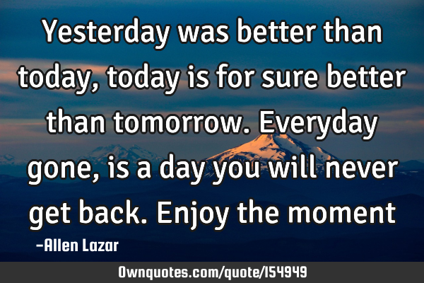 Yesterday was better than today, today is for sure better than tomorrow. Everyday gone, is a day