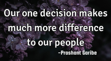 Our one decision makes much more difference to our people 