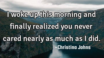 I woke up this morning and finally realized you never cared nearly as much as I did.