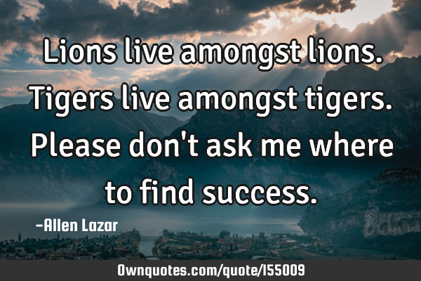 Lions live amongst lions. Tigers live amongst tigers. Please don