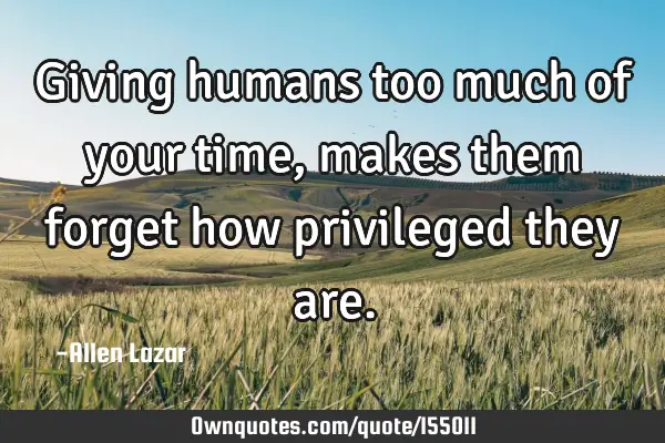 Giving humans too much of your time, makes them forget how privileged they