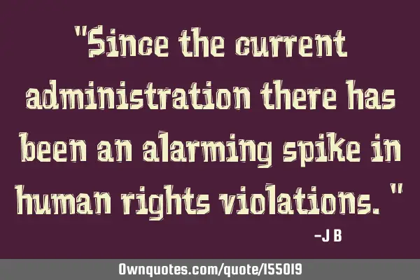 Since the current administration there has been an alarming spike in human rights