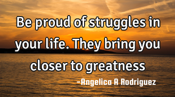 Be proud of struggles in your life. They bring you closer to greatness