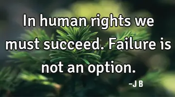 In human rights we must succeed. Failure is not an option.