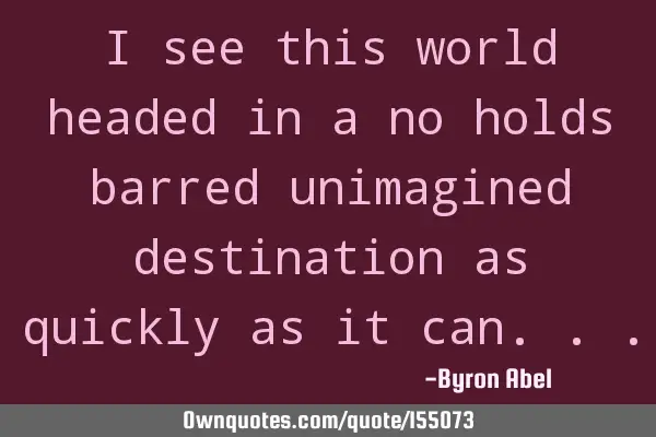 I see this world headed in a no holds barred un-imagined destination as quickly as it