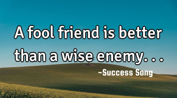 A fool friend is better than a wise enemy...